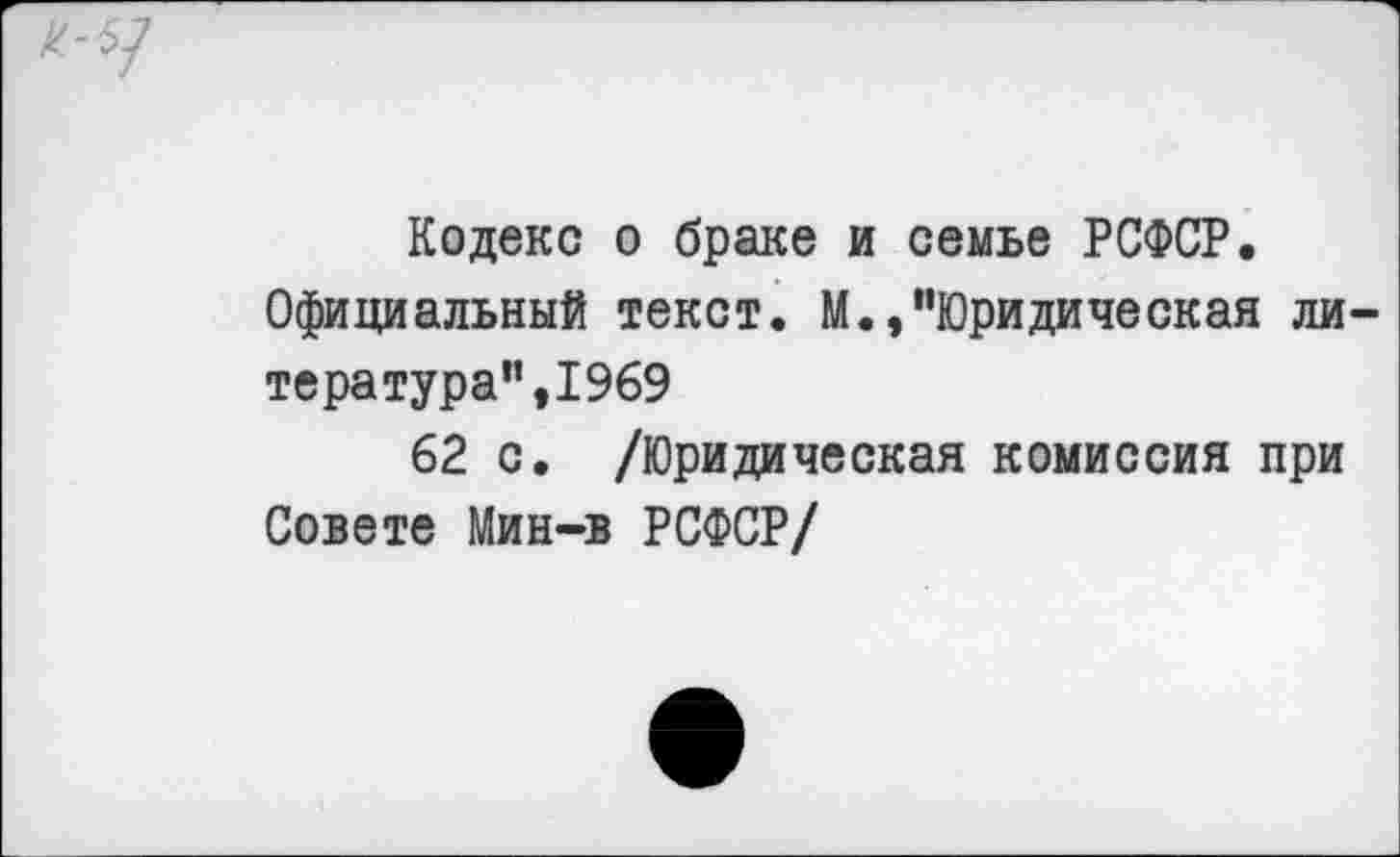 ﻿к-5]
Кодекс о браке и семье РСФСР. Официальный текст. М.,"Юридическая литера тура",1969
62 с. /Юридическая комиссия при Совете Мин-в РСФСР/